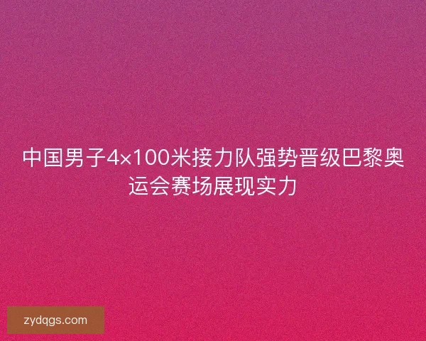 中国男子4×100米接力队强势晋级巴黎奥运会赛场展现实力