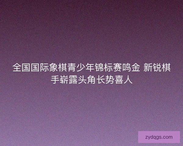 全国国际象棋青少年锦标赛鸣金 新锐棋手崭露头角长势喜人
