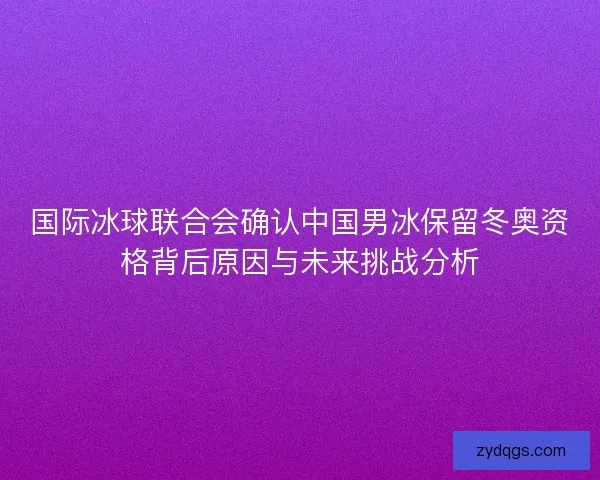 国际冰球联合会确认中国男冰保留冬奥资格背后原因与未来挑战分析