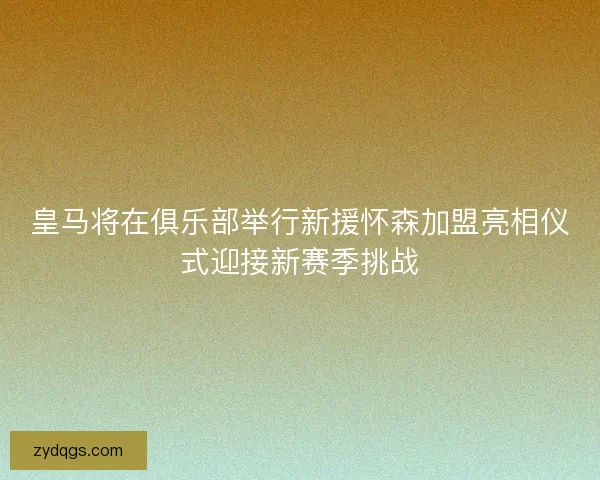 皇马将在俱乐部举行新援怀森加盟亮相仪式迎接新赛季挑战